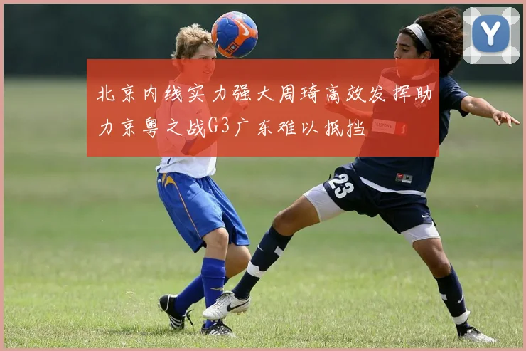北京内线实力强大周琦高效发挥助力京粤之战G3广东难以抵挡