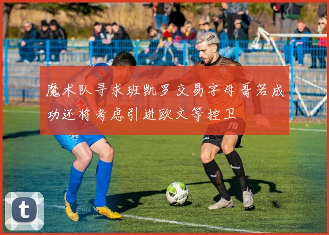 魔术队寻求班凯罗交易字母哥若成功还将考虑引进欧文等控卫