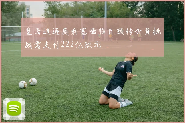 皇马追逐奥利塞面临巨额转会费挑战需支付222亿欧元