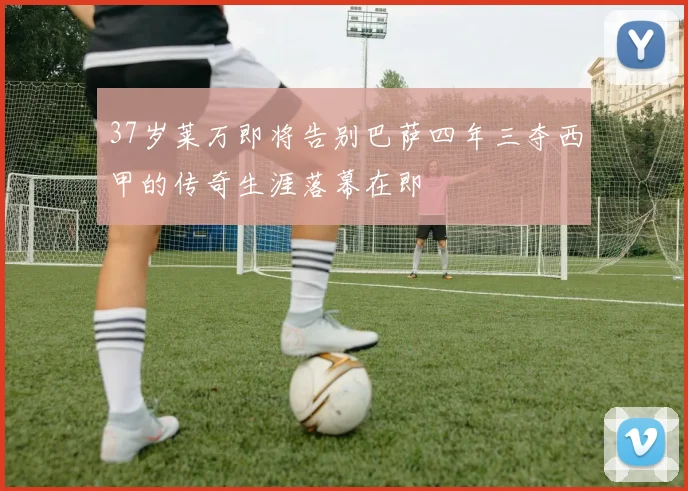 37岁莱万即将告别巴萨四年三夺西甲的传奇生涯落幕在即