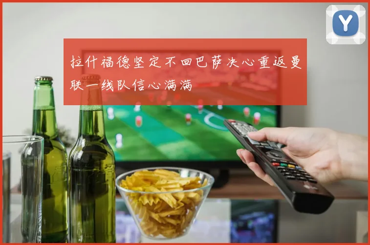 拉什福德坚定不回巴萨决心重返曼联一线队信心满满