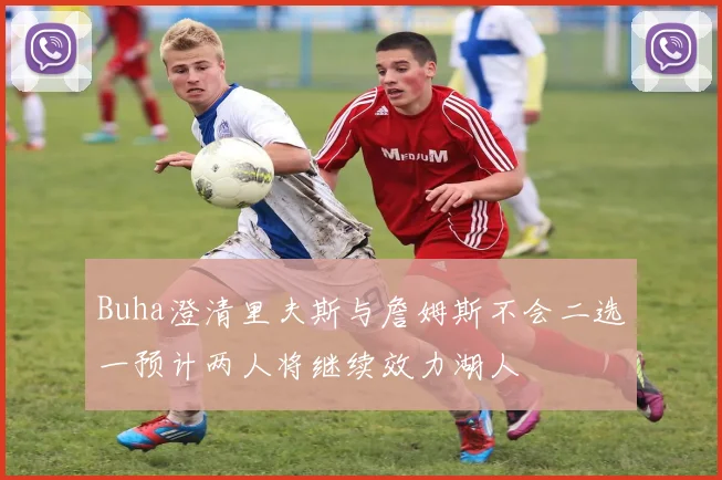 Buha澄清里夫斯与詹姆斯不会二选一预计两人将继续效力湖人