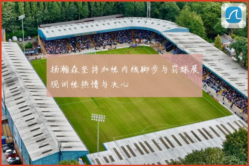 杨瀚森坚持加练内线脚步与罚球展现训练热情与决心