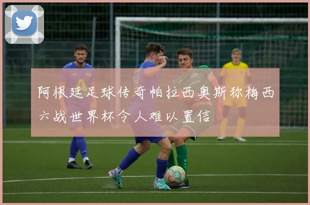 阿根廷足球传奇帕拉西奥斯称梅西六战世界杯令人难以置信