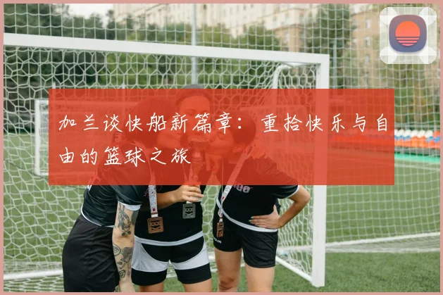 加兰谈快船新篇章：重拾快乐与自由的篮球之旅